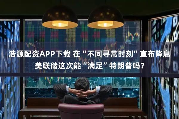 浩源配资APP下载 在“不同寻常时刻”宣布降息　美联储这次能“满足”特朗普吗？