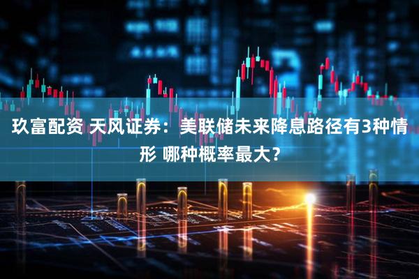 玖富配资 天风证券：美联储未来降息路径有3种情形 哪种概率最大？