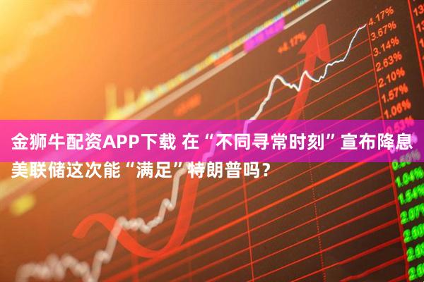 金狮牛配资APP下载 在“不同寻常时刻”宣布降息　
美联储这次能“满足”特朗普吗？