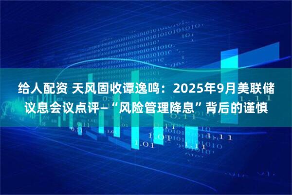 给人配资 天风固收谭逸鸣：2025年9月美联储议息会议点评—“风险管理降息”背后的谨慎