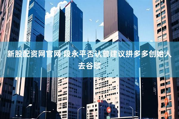 新股配资网官网 段永平否认曾建议拼多多创始人去谷歌