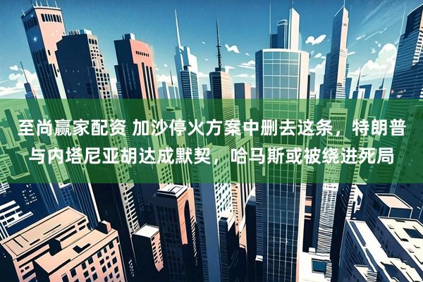 至尚赢家配资 加沙停火方案中删去这条，特朗普与内塔尼亚胡达成默契，哈马斯或被绕进死局