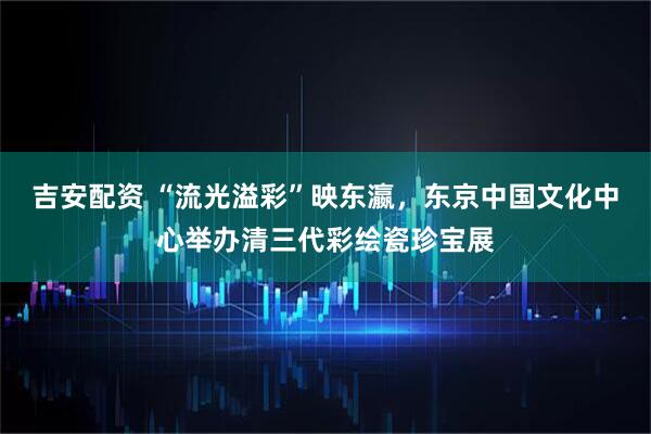 吉安配资 “流光溢彩”映东瀛，东京中国文化中心举办清三代彩绘瓷珍宝展