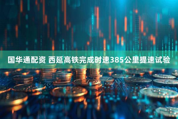 国华通配资 西延高铁完成时速385公里提速试验