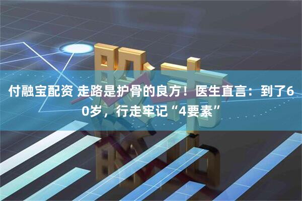 付融宝配资 走路是护骨的良方！医生直言：到了60岁，行走牢记“4要素”