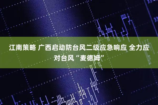 江南策略 广西启动防台风二级应急响应&#32;全力应对台风“麦德姆”
