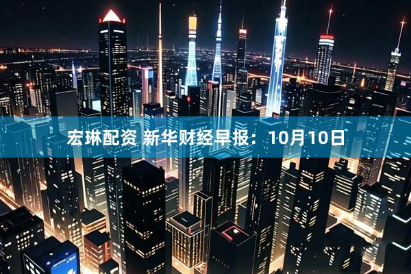 宏琳配资 新华财经早报：10月10日
