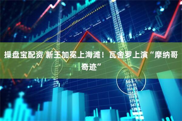 操盘宝配资 新王加冕上海滩！瓦舍罗上演“摩纳哥奇迹”