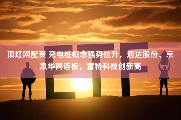 顶红网配资 充电桩概念强势拉升，通达股份、京泉华两连板，富特科技创新高