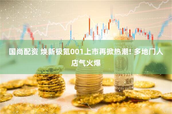 国尚配资 焕新极氪001上市再掀热潮! 多地门人店气火爆