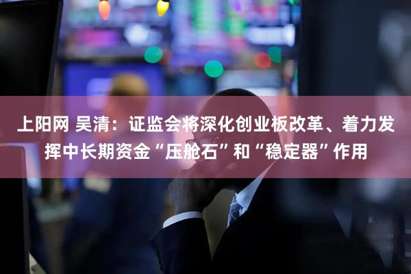 上阳网 吴清：证监会将深化创业板改革、着力发挥中长期资金“压舱石”和“稳定器”作用