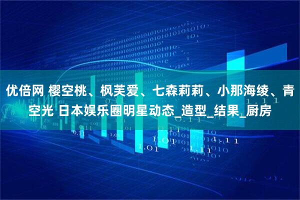 优倍网 樱空桃、枫芙爱、七森莉莉、小那海绫、青空光 日本娱乐圈明星动态_造型_结果_厨房