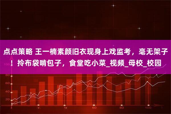 点点策略 王一楠素颜旧衣现身上戏监考，毫无架子！拎布袋啃包子，食堂吃小菜_视频_母校_校园