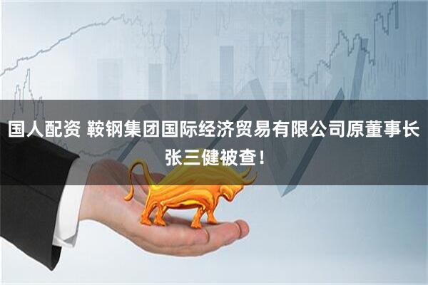 国人配资 鞍钢集团国际经济贸易有限公司原董事长张三健被查！