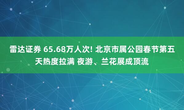 雷达证券 65.68万人次! 北京市属公园春节第五天热度拉满 夜游、兰花展成顶流