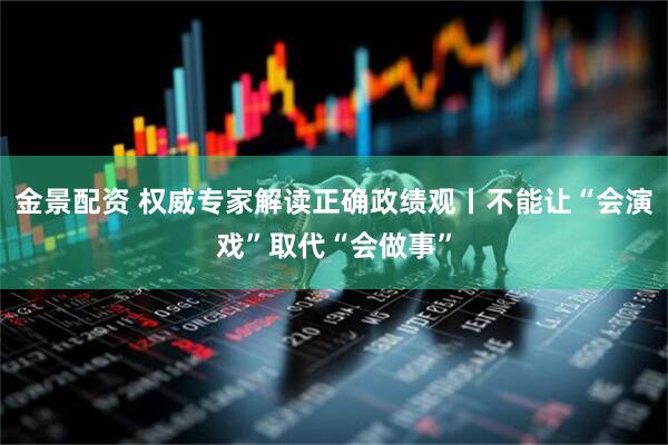 金景配资 权威专家解读正确政绩观丨不能让“会演戏”取代“会做事”